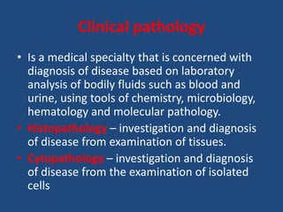 Clinical pathology
• Is a medical specialty that is concerned with
diagnosis of disease based on laboratory
analysis of bodily fluids such as blood and
urine, using tools of chemistry, microbiology,
hematology and molecular pathology.
• Histopathology – investigation and diagnosis
of disease from examination of tissues.
• Cytopathology – investigation and diagnosis
of disease from the examination of isolated
cells
 