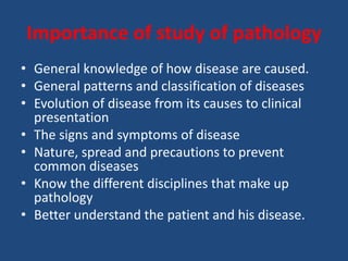 Importance of study of pathology
• General knowledge of how disease are caused.
• General patterns and classification of diseases
• Evolution of disease from its causes to clinical
presentation
• The signs and symptoms of disease
• Nature, spread and precautions to prevent
common diseases
• Know the different disciplines that make up
pathology
• Better understand the patient and his disease.
 