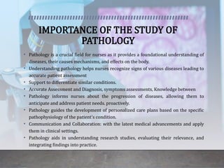 IMPORTANCE OF THE STUDY OF
PATHOLOGY
• Pathology is a crucial field for nurses as it provides a foundational understanding of
diseases, their causes mechanisms, and effects on the body.
• Understanding pathology helps nurses recognize signs of various diseases leading to
accurate patient assessment
• Support to differentiate similar conditions.
• Accurate Assessment and Diagnosis, symptoms assessments, Knowledge between
• Pathology informs nurses about the progression of diseases, allowing them to
anticipate and address patient needs. proactively.
• Pathology guides the development of personalized care plans based on the specific
pathophysiology of the patient's condition.
• Communication and Collaboration: with the latest medical advancements and apply
them in clinical settings.
• Pathology aids in understanding research studies, evaluating their relevance, and
integrating findings into practice.
 
