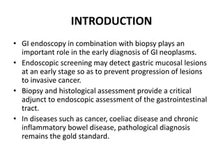 INTRODUCTION
• GI endoscopy in combination with biopsy plays an
important role in the early diagnosis of GI neoplasms.
• Endoscopic screening may detect gastric mucosal lesions
at an early stage so as to prevent progression of lesions
to invasive cancer.
• Biopsy and histological assessment provide a critical
adjunct to endoscopic assessment of the gastrointestinal
tract.
• In diseases such as cancer, coeliac disease and chronic
inflammatory bowel disease, pathological diagnosis
remains the gold standard.
 