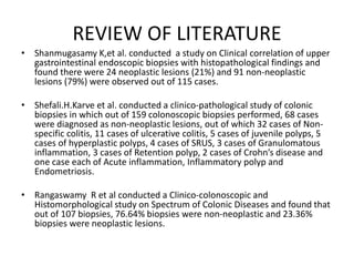 REVIEW OF LITERATURE
• Shanmugasamy K,et al. conducted a study on Clinical correlation of upper
gastrointestinal endoscopic biopsies with histopathological findings and
found there were 24 neoplastic lesions (21%) and 91 non-neoplastic
lesions (79%) were observed out of 115 cases.
• Shefali.H.Karve et al. conducted a clinico-pathological study of colonic
biopsies in which out of 159 colonoscopic biopsies performed, 68 cases
were diagnosed as non-neoplastic lesions, out of which 32 cases of Non-
specific colitis, 11 cases of ulcerative colitis, 5 cases of juvenile polyps, 5
cases of hyperplastic polyps, 4 cases of SRUS, 3 cases of Granulomatous
inflammation, 3 cases of Retention polyp, 2 cases of Crohn’s disease and
one case each of Acute inflammation, Inflammatory polyp and
Endometriosis.
• Rangaswamy R et al conducted a Clinico-colonoscopic and
Histomorphological study on Spectrum of Colonic Diseases and found that
out of 107 biopsies, 76.64% biopsies were non-neoplastic and 23.36%
biopsies were neoplastic lesions.
 