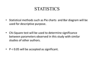 STATISTICS
• Statistical methods such as Pie charts and Bar diagram will be
used for descriptive purpose.
• Chi-Square test will be used to determine significance
between parameters observed in this study with similar
studies of other authors.
• P < 0.05 will be accepted as significant.
 