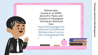 Reference(s):
Suvana et. al. (2018).
Bancroft's Theory and
Practice of Histological
Techniques. Retrieved
from
https://books.google.com
.ph/books?id=CERPDwAA
QBAJ&printsec=frontcov
er#v=onepage&q&f=fals
e
Pathology
Laboratory
Risk
MAnagement
 