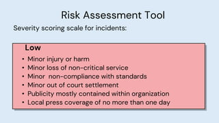 Risk Assessment Tool
Severity scoring scale for incidents:
Low
• Minor injury or harm
• Minor loss of non-critical service
• Minor non-compliance with standards
• Minor out of court settlement
• Publicity mostly contained within organization
• Local press coverage of no more than one day
 