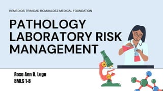 PATHOLOGY
LABORATORY RISK
MANAGEMENT
REMEDIOS TRINIDAD ROMUALDEZ MEDICAL FOUNDATION
Rose Ann B. Lego
BMLS 1-B
 