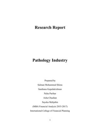 1
Research Report
Pathology Industry
Prepared by
Salman Mohammed Shiras
Santhana Gopalakrishnan
Neha Parihar
Asha Chauhan
Sayeka Mehjabin
(MBA Financial Analysis 2015-2017)
International College of Financial Planning
 