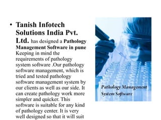 ? Tanish Infotech
Solutions India Pvt.
Ltd. has designed a Pathology
Management Software in pune
Keeping in mind the
requirements of pathology
system software .Our pathology
software management, which is
tried and tested pathology
software management system by
our clients as well as our side. It
can create pathology work more
simpler and quicker. This
software is suitable for any kind
of pathology center. It is very
well designed so that it will suit
 