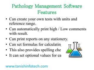 Pathology Management Software
Features
? Can create your own tests with units and
reference range.
? Can automatically print high / Low comments
with result.
? Can print reports on any stationery.
? Can set formulas for calculating test values.
? This also provides spelling check facility.
? It can set optional values for each test.
www.tanishinfotech.com
 