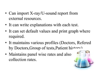 ? Can import X-ray/U-sound report from
external resources.
? It can write explanations with each test.
? It can set default values and print graph where
required.
? It maintains various profiles (Doctors, Refered
by Doctors,Group of tests,Patient history).
? Maintains panel wise rates and also maintains
collection rates.
 