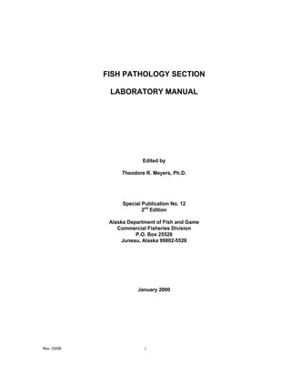 FISH PATHOLOGY SECTION

              LABORATORY MANUAL




                           Edited by

                  Theodore R. Meyers, Ph.D.




                   Special Publication No. 12
                           2nd Edition

              Alaska Department of Fish and Game
                 Commercial Fisheries Division
                        P.O. Box 25526
                   Juneau, Alaska 99802-5526




                         January 2000




Rev. 03/98                 i
 