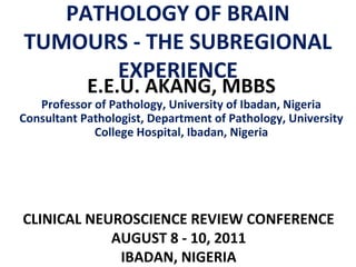 PATHOLOGY OF BRAIN
TUMOURS - THE SUBREGIONAL
EXPERIENCE
E.E.U. AKANG, MBBS

Professor of Pathology, University of Ibadan, Nigeria
Consultant Pathologist, Department of Pathology, University
College Hospital, Ibadan, Nigeria

CLINICAL NEUROSCIENCE REVIEW CONFERENCE
AUGUST 8 - 10, 2011
IBADAN, NIGERIA

 