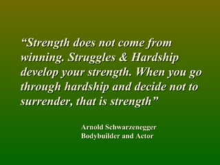 “ Strength does not come from winning. Struggles & Hardship develop your strength. When you go through hardship and decide not to surrender, that is strength” Arnold Schwarzenegger Bodybuilder and Actor 