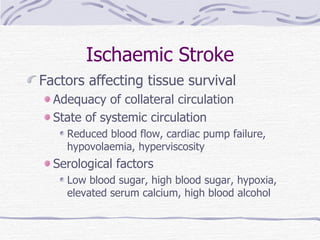 Ischaemic Stroke Factors affecting tissue survival Adequacy of collateral circulation State of systemic circulation Reduced blood flow, cardiac pump failure, hypovolaemia, hyperviscosity Serological factors Low blood sugar, high blood sugar, hypoxia, elevated serum calcium, high blood alcohol 