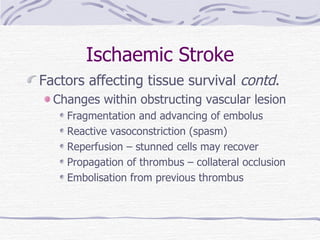Ischaemic Stroke Factors affecting tissue survival  contd . Changes within obstructing vascular lesion Fragmentation and advancing of embolus Reactive vasoconstriction (spasm) Reperfusion – stunned cells may recover Propagation of thrombus – collateral occlusion Embolisation from previous thrombus 