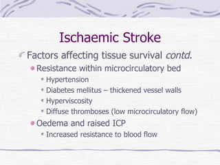 Ischaemic Stroke Factors affecting tissue survival  contd . Resistance within microcirculatory bed Hypertension Diabetes mellitus – thickened vessel walls Hyperviscosity Diffuse thromboses (low microcirculatory flow) Oedema and raised ICP Increased resistance to blood flow 