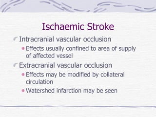 Ischaemic Stroke Intracranial vascular occlusion Effects usually confined to area of supply of affected vessel  Extracranial vascular occlusion Effects may be modified by collateral circulation Watershed infarction may be seen 