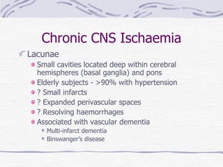 Chronic CNS Ischaemia Lacunae Small cavities located deep within cerebral hemispheres (basal ganglia) and pons Elderly subjects - >90% with hypertension ? Small infarcts ? Expanded perivascular spaces ? Resolving haemorrhages Associated with vascular dementia Multi-infarct dementia Binswanger’s disease  