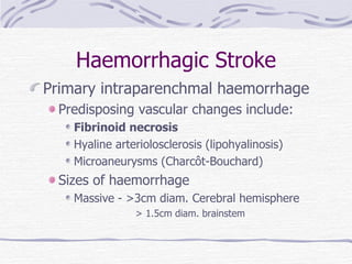 Haemorrhagic Stroke Primary intraparenchmal haemorrhage Predisposing vascular changes include: Fibrinoid necrosis Hyaline arteriolosclerosis (lipohyalinosis) Microaneurysms (Charcôt-Bouchard) Sizes of haemorrhage Massive - >3cm diam. Cerebral hemisphere > 1.5cm diam. brainstem 