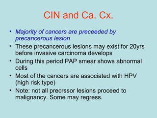 CIN and Ca. Cx.
• Majority of cancers are preceeded by
precancerous lesion
• These precancerous lesions may exist for 20yrs
before invasive carcinoma develops
• During this period PAP smear shows abnormal
cells
• Most of the cancers are associated with HPV
(high risk type)
• Note: not all precrssor lesions proceed to
malignancy. Some may regress.
 