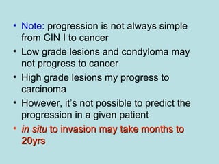 • Note: progression is not always simple
from CIN I to cancer
• Low grade lesions and condyloma may
not progress to cancer
• High grade lesions my progress to
carcinoma
• However, it’s not possible to predict the
progression in a given patient
• in situin situ to invasion may take months toto invasion may take months to
20yrs20yrs
 