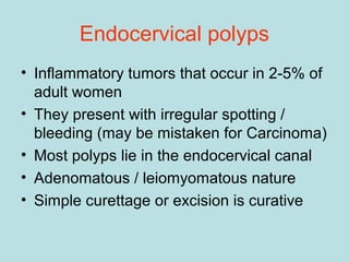 Endocervical polyps
• Inflammatory tumors that occur in 2-5% of
adult women
• They present with irregular spotting /
bleeding (may be mistaken for Carcinoma)
• Most polyps lie in the endocervical canal
• Adenomatous / leiomyomatous nature
• Simple curettage or excision is curative
 