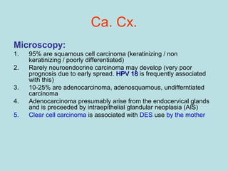 Ca. Cx.
Microscopy:
1. 95% are squamous cell carcinoma (keratinizing / non
keratinizing / poorly differentiated)
2. Rarely neuroendocrine carcinoma may develop (very poor
prognosis due to early spread. HPV 18HPV 18 is frequently associated
with this)
3. 10-25% are adenocarcinoma, adenosquamous, undifferntiated
carcinoma
4. Adenocarcinoma presumably arise from the endocervical glands
and is preceeded by intraepithelial glandular neoplasia (AIS)
5. Clear cell carcinoma is associated with DES use by the mother
 
