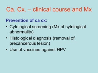 Ca. Cx. – clinical course and Mx
Prevention of ca cx:
• Cytological screening (Mx of cytological
abnormality)
• Histological diagnosis (removal of
precancerous lesion)
• Use of vaccines against HPV
 