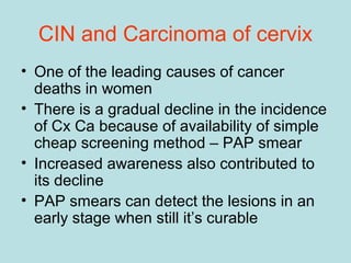 CIN and Carcinoma of cervix
• One of the leading causes of cancer
deaths in women
• There is a gradual decline in the incidence
of Cx Ca because of availability of simple
cheap screening method – PAP smear
• Increased awareness also contributed to
its decline
• PAP smears can detect the lesions in an
early stage when still it’s curable
 