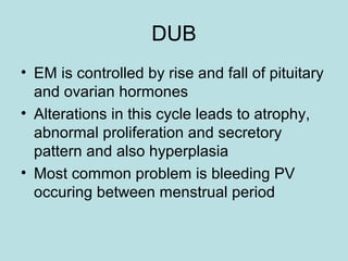 DUB
• EM is controlled by rise and fall of pituitary
and ovarian hormones
• Alterations in this cycle leads to atrophy,
abnormal proliferation and secretory
pattern and also hyperplasia
• Most common problem is bleeding PV
occuring between menstrual period
 