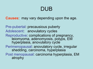DUB
Causes: may vary depending upon the age.
Pre-pubertal: precausious puberty
Adolescent: anovulatory cycles
Reproductive: complications of pregnancy,
leiomyoma, adenomyosis, polyps, EM
hyperplasia, anovulatory cycle
Perimenopausal: anovulatory cycle, irregular
shedding, carcinoma, hyperplasia
Post menopausal: carcinoma hyperplasia, EM
atrophy
 