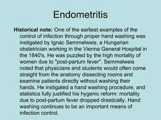 Endometritis
Historical note: One of the earliest examples of the
control of infection through proper hand washing was
instigated by Ignác Semmelweis, a Hungarian
obstetrician working in the Vienna General Hospital in
the 1840's. He was puzzled by the high mortality of
women due to "post-partum fever". Semmelweis
noted that physicians and students would often come
straight from the anatomy dissecting rooms and
examine patients directly without washing their
hands. He instigated a hand washing procedure, and
statistics fully justified his hygenic reform: mortality
due to post-partum fever dropped drastically. Hand
washing continues to be an important means of
infection control.
 