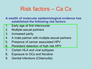 Risk factors – Ca Cx
A wealth of molecular epidemiological evidence has
established the following risk factors
1. Early age at first intercourse
2. Multiple sexual partners
3. Increased parity
4. A male partner with multiple sexual partners
5. Presence of cancer associated HPV
6. Persistent detection of high risk HPV
7. Certain HLA and viral subtypes
8. Exposure to OCs and Nicotine
9. Genital infections (Chlamydia)
 