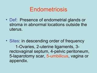 • Def: Presence of endometrial glands or
stroma in abnormal locations outside the
uterus.
• Sites: in descending order of frequency
1-Ovaries, 2-uterine ligaments, 3-
rectovaginal septum, 4-pelvic peritoneum,
5-laparotomy scar, 5-umbilicus, vagina or
appendix.
Endometriosis
 