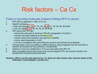 There is mounting molecular evidence linking HPV to cancer:
1. HPV DNA is detected in >95% of Cx Ca
2. Specific subtypes:
----High risk (types 16, 18, 31, 33, 35, 39, 45, 51, 52, 56, 58, 59 & 68)
----Low risk (types 6, 11, 42, 44, 53, 54, 62 & 66)
3. HPV genes (E6, E7) can:
---disrupt the cell cycle by binding to RB with upregulation of Cyclin E
---interupt cell death pathway by binding to p53
---induce centromere dupliction and genomic instability
---induce rapid degradation of p53
---can form compelxes with active RB gene product and promote its proteolysis
4. Physical state of the virus differs in different lesions, being integrated into the host DNA in
cancers and present as free particles in condylomata
5. Deletions of 3p and amplifications of 3q are associated with HPV-16
6. Most compelling recent data shows that vaccines against HPV can prevent infection and
development of precancerous disorders
However, HPV is not the sole agent in Cx. Ca. there are other factors like, immune status of the
individual, cocarcinogens, nutrition et.c.
Risk factors – Ca Cx
 