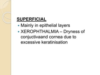 SUPERFICIAL
 Mainly in epithelial layers
 XEROPHTHALMIA – Dryness of
conjuctivaand cornea due to
excessive keratinisation
 