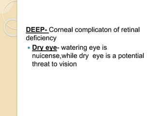 DEEP- Corneal complicaton of retinal
deficiency
 Dry eye- watering eye is
nuicense,while dry eye is a potential
threat to vision
 