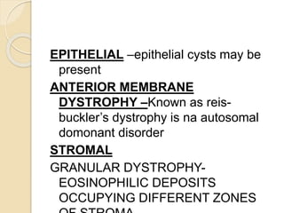 EPITHELIAL –epithelial cysts may be
present
ANTERIOR MEMBRANE
DYSTROPHY –Known as reis-
buckler’s dystrophy is na autosomal
domonant disorder
STROMAL
GRANULAR DYSTROPHY-
EOSINOPHILIC DEPOSITS
OCCUPYING DIFFERENT ZONES
 
