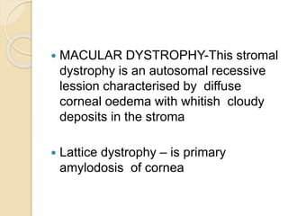  MACULAR DYSTROPHY-This stromal
dystrophy is an autosomal recessive
lession characterised by diffuse
corneal oedema with whitish cloudy
deposits in the stroma
 Lattice dystrophy – is primary
amylodosis of cornea
 