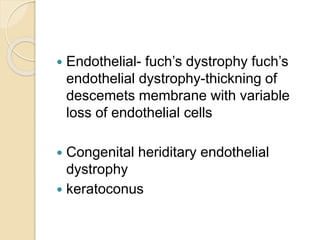  Endothelial- fuch’s dystrophy fuch’s
endothelial dystrophy-thickning of
descemets membrane with variable
loss of endothelial cells
 Congenital heriditary endothelial
dystrophy
 keratoconus
 