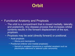 Orbit
• Functional Anatomy and Proptosis
– The orbit is a compartment that is closed medially, laterally,
and posteriorly. Any disease process that increases orbital
contents results in the forward displacement of the eye,
proptosis.
– Proptosis may be axial (directly forward) or positional.
• Axial proptosis
– Glioma and meningioma

• Positional (inferior and medial proptosis)
– Sarcoid or neoplasm (lymphoma or epithelial neoplasm such as
pleomorphic adenoma or adenoid cystic carcinoma)

 