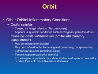 Orbit
• Other Orbital Inflammatory Conditions
– Orbital cellulitis
• Caused by fungal infection (Mucormycosis)
• Appears in systemic conditions such as Wegener granulomatosis

– Idiopathic orbital inflammation (orbital inflammatory
pseudotumor)
•
•
•
•
•

May be unilateral or bilateral
May be confined to the lacrimal gland (sclerosing dacryoadenitis)
Extraocular muscles (orbital myositis)
Tenon’s capsule (posterior scleritis)
In the long-term, patients may show evidence of systemic vasculitis
or other forms of connective tissue diseases

 