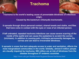 Trachoma
Trachoma is the world’s leading cause of preventable blindness of infectious
origin.
Caused by the bacterium Chlamydia trachomatis.
It spreads through direct personal contact, shared towels and cloths, and flies
that have come in contact with the eyes or nose of an infected person.
If left untreated, repeated trachoma infections can cause severe scarring of the
inside of the eyelid and can cause the eyelashes to scratch the cornea
(trichiasis). In addition to causing pain, trichiasis permanently damages the
cornea and can lead to irreversible blindness.
It spreads in areas that lack adequate access to water and sanitation, affects the
most marginalized communities in the world. Globally, almost 8 million people
are visually impaired by trachoma; 500 million are at risk of blindness from the
disease throughout 57 endemic countries
http://www.cdc.gov/healthywater/hygiene/disease/trachoma.html

 