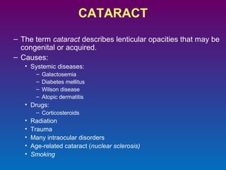 CATARACT
– The term cataract describes lenticular opacities that may be
congenital or acquired.
– Causes:
• Systemic diseases:
–
–
–
–

Galactosemia
Diabetes mellitus
Wilson disease
Atopic dermatitis

• Drugs:
– Corticosteroids

•
•
•
•
•

Radiation
Trauma
Many intraocular disorders
Age-related cataract (nuclear sclerosis)
Smoking

 