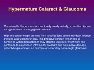 Hypermature Cataract & Glaucoma

Occasionally, the lens cortex may liquefy nearly entirely, a condition known
as hypermature or morgagnian cataract.
High-molecular-weight proteins from liquefied lens cortex may leak through
the lens capsule(phacolysis). This phacolytic protein-either free or
contained within macrophages-may clog the trabecular meshwork and
contribute to elevation in intra-ocular pressure and optic nerve damage;
phacolytic glaucoma is an example of secondary open-angle glaucoma.

 