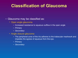 Classification of Glaucoma
– Glaucoma may be classified as:
• Open angle glaucoma
– Increased resistance to aqueous outflow in the open angle
– Primary
– Secondary

• Angle closure glaucoma
– The peripheral zone of the iris adheres to the trabecular meshwork and
impedes the egress of aqueous from the eye.
– Primary
– Secondary

 
