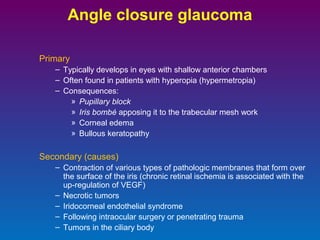Angle closure glaucoma
Primary
– Typically develops in eyes with shallow anterior chambers
– Often found in patients with hyperopia (hypermetropia)
– Consequences:
» Pupillary block
» Iris bombé apposing it to the trabecular mesh work
» Corneal edema
» Bullous keratopathy

Secondary (causes)
– Contraction of various types of pathologic membranes that form over
the surface of the iris (chronic retinal ischemia is associated with the
up-regulation of VEGF)
– Necrotic tumors
– Iridocorneal endothelial syndrome
– Following intraocular surgery or penetrating trauma
– Tumors in the ciliary body

 