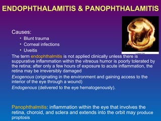 ENDOPHTHALAMITIS & PANOPHTHALAMITIS
Causes:
• Blunt trauma
• Corneal infections
• Uveitis
The term endophthalmitis is not applied clinically unless there is
suppurative inflammation within the vitreous humor is poorly tolerated by
the retina; after only a few hours of exposure to acute inflammation, the
retina may be irreversibly damaged
Exogenous (originating in the environment and gaining access to the
interior of the eye through a wound)
Endogenous (delivered to the eye hematogenously).

Panophthalmitis: inflammation within the eye that involves the
retina, choroid, and sclera and extends into the orbit may produce
proptosis

 