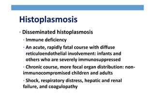Histoplasmosis
• Disseminated histoplasmosis
• Immune deficiency
• An acute, rapidly fatal course with diffuse
reticuloendothelial involvement: infants and
others who are severely immunosuppressed
• Chronic course, more focal organ distribution: non-
immunocompromised children and adults
• Shock, respiratory distress, hepatic and renal
failure, and coagulopathy
 