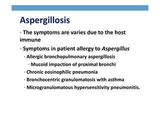 Aspergillosis
• The symptoms are varies due to the host
immune
• Symptoms in patient allergy to Aspergillus
• Allergic bronchopulmonary aspergillosis
• Mucoid impaction of proximal bronchi
• Chronic eosinophilic pneumonia
• Bronchocentric granulomatosis with asthma
• Microgranulomatous hypersensitivity pneumonitis.
 