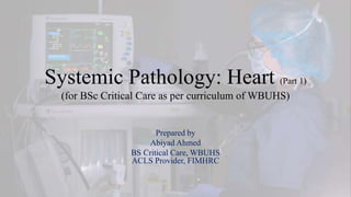 Systemic Pathology: Heart (Part 1)
(for BSc Critical Care as per curriculum of WBUHS)
Prepared by
Abiyad Ahmed
BS Critical Care, WBUHS
ACLS Provider, FIMHRC
 